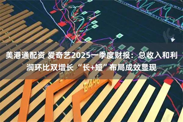 美港通配资 爱奇艺2025一季度财报：总收入和利润环比双增长 “长+短”布局成效显现