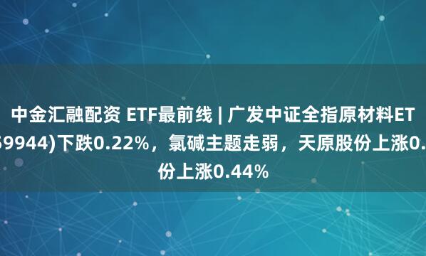 中金汇融配资 ETF最前线 | 广发中证全指原材料ETF(159944)下跌0.22%，氯碱主题走弱，天原股份上涨0.44%