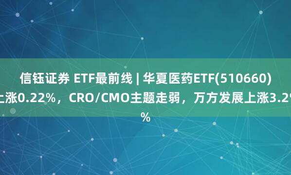 信钰证券 ETF最前线 | 华夏医药ETF(510660)上涨0.22%，CRO/CMO主题走弱，万方发展上涨3.2%