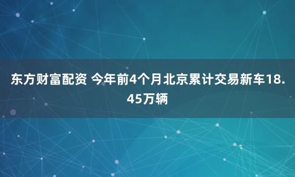 东方财富配资 今年前4个月北京累计交易新车18.45万辆