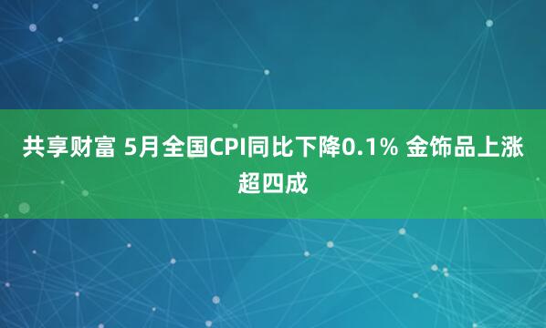 共享财富 5月全国CPI同比下降0.1% 金饰品上涨超四成