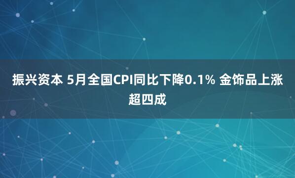 振兴资本 5月全国CPI同比下降0.1% 金饰品上涨超四成