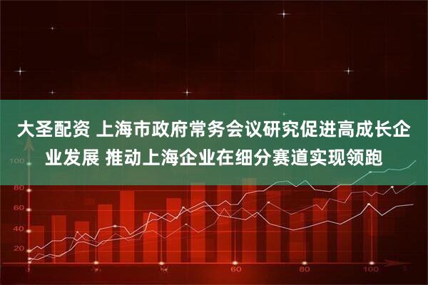 大圣配资 上海市政府常务会议研究促进高成长企业发展 推动上海企业在细分赛道实现领跑