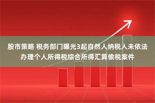 股市策略 税务部门曝光3起自然人纳税人未依法办理个人所得税综合所得汇算偷税案件