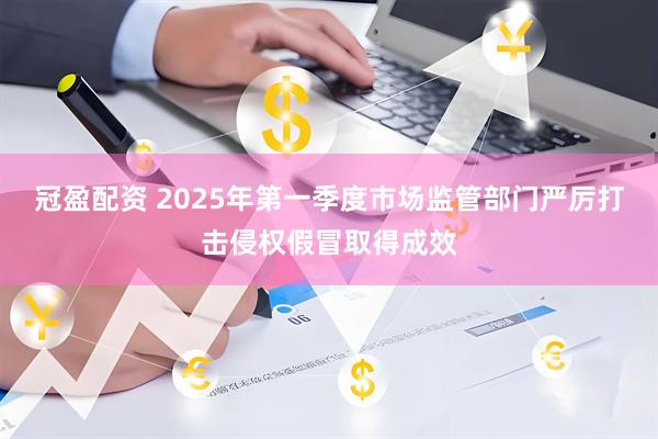 冠盈配资 2025年第一季度市场监管部门严厉打击侵权假冒取得成效