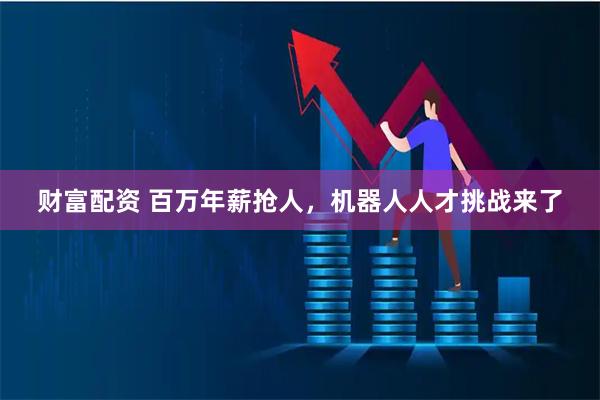 财富配资 百万年薪抢人，机器人人才挑战来了