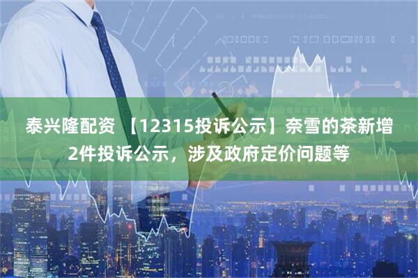 泰兴隆配资 【12315投诉公示】奈雪的茶新增2件投诉公示，涉及政府定价问题等