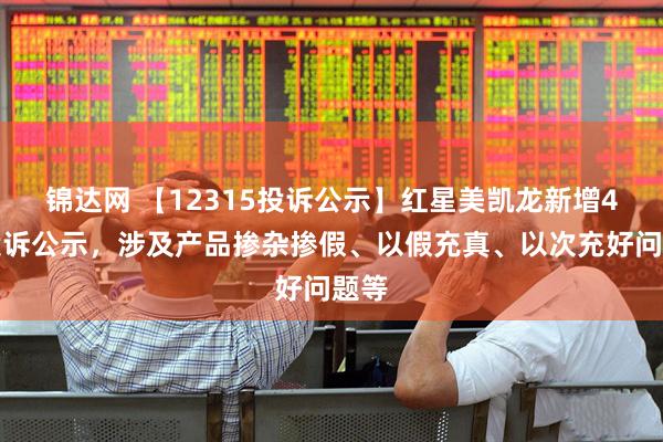 锦达网 【12315投诉公示】红星美凯龙新增4件投诉公示，涉及产品掺杂掺假、以假充真、以次充好问题等