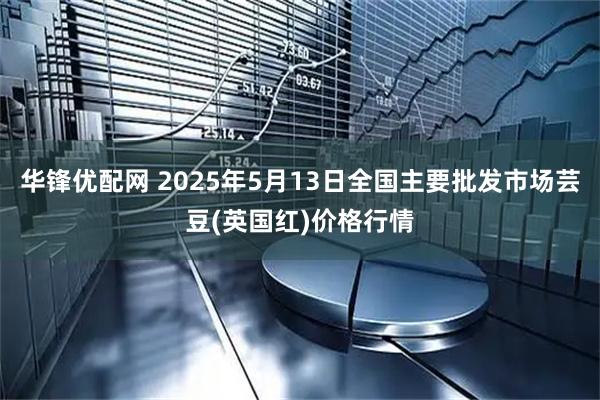 华锋优配网 2025年5月13日全国主要批发市场芸豆(英国红)价格行情
