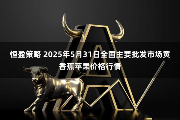 恒盈策略 2025年5月31日全国主要批发市场黄香蕉苹果价格行情
