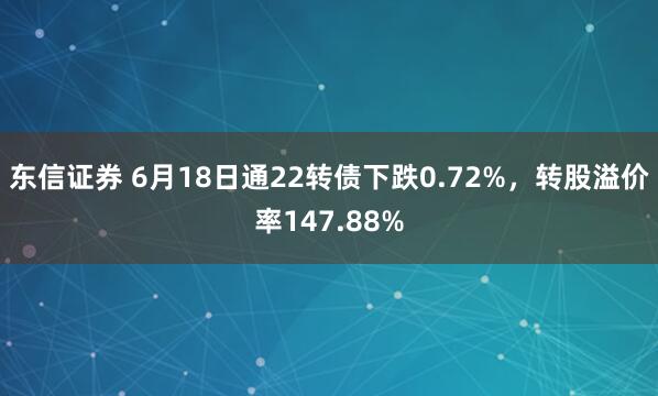 东信证券 6月18日通22转债下跌0.72%，转股溢价率147.88%