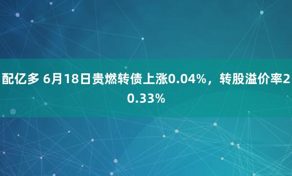 配亿多 6月18日贵燃转债上涨0.04%，转股溢价率20.33%