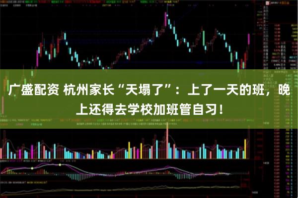 广盛配资 杭州家长“天塌了”：上了一天的班，晚上还得去学校加班管自习！