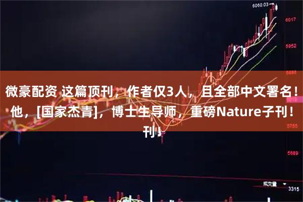 微豪配资 这篇顶刊，作者仅3人，且全部中文署名！他，[国家杰青]，博士生导师，重磅Nature子刊！
