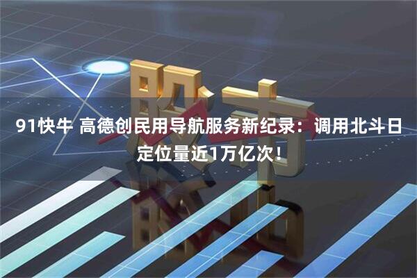91快牛 高德创民用导航服务新纪录：调用北斗日定位量近1万亿次！