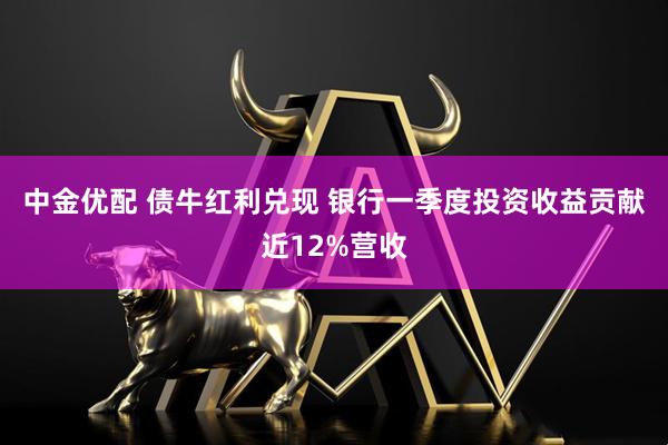 中金优配 债牛红利兑现 银行一季度投资收益贡献近12%营收