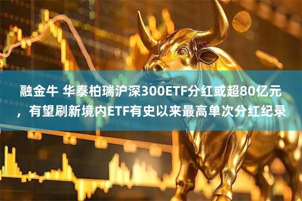 融金牛 华泰柏瑞沪深300ETF分红或超80亿元，有望刷新境内ETF有史以来最高单次分红纪录