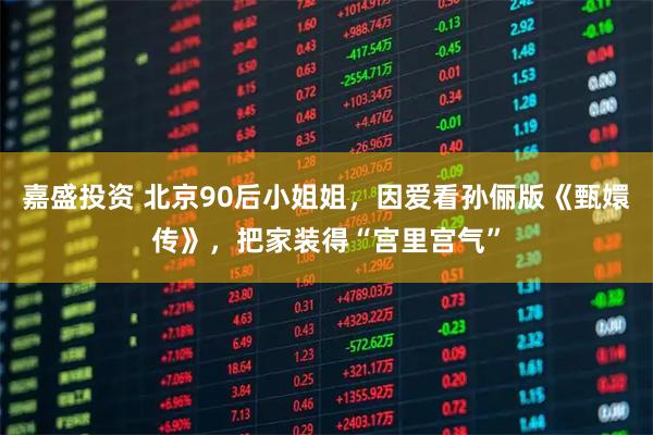 嘉盛投资 北京90后小姐姐，因爱看孙俪版《甄嬛传》，把家装得“宫里宫气”