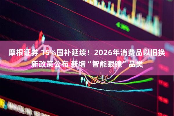 摩根证券 15%国补延续！2026年消费品以旧换新政策公布 新增“智能眼镜”品类